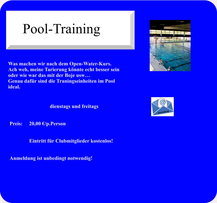 Was machen wir nach dem Open-Water-Kurs.Ach weh, meine Tarierung könnte echt besser sein oder wie war das mit der Boje usw… Genau dafür sind die Traningseinheiten im Pool ideal.   dienstags und freitags   Preis:     20,00 €/p.Person                                 Eintritt für Clubmitglieder kostenlos!   Anmeldung ist unbedingt notwendig! Pool-Training