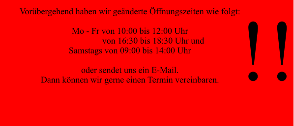 Vorübergehend haben wir geänderte Öffnungszeiten wie folgt:  Mo - Fr von 10:00 bis 12:00 Uhr                      von 16:30 bis 18:30 Uhr und  Samstags von 09:00 bis 14:00 Uhr  oder sendet uns ein E-Mail. Dann können wir gerne einen Termin vereinbaren.  !!