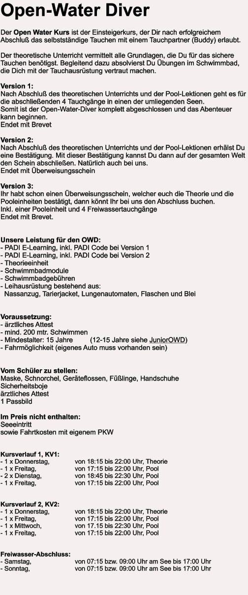 Open-Water Diver  Der Open Water Kurs ist der Einsteigerkurs, der Dir nach erfolgreichem Abschluß das selbstständige Tauchen mit einem Tauchpartner (Buddy) erlaubt.  Der theoretische Unterricht vermittelt alle Grundlagen, die Du für das sichere Tauchen benötigst. Begleitend dazu absolvierst Du Übungen im Schwimmbad, die Dich mit der Tauchausrüstung vertraut machen.  Version 1:Nach Abschluß des theoretischen Unterrichts und der Pool-Lektionen geht es für die abschließenden 4 Tauchgänge in einen der umliegenden Seen.Somit ist der Open-Water-Diver komplett abgeschlossen und das Abenteuer kann beginnen.  Endet mit Brevet  Version 2: Nach Abschluß des theoretischen Unterrichts und der Pool-Lektionen erhälst Du eine Bestätigung. Mit dieser Bestätigung kannst Du dann auf der gesamten Welt den Schein abschließen. Natürlich auch bei uns.  Endet mit Überweisungsschein  Version 3:Ihr habt schon einen Überweisungsschein, welcher euch die Theorie und die Pooleinheiten bestätigt, dann könnt Ihr bei uns den Abschluss buchen. Inkl. einer Pooleinheit und 4 Freiwassertauchgänge Endet mit Brevet.   Unsere Leistung für den OWD: - PADI E-Learning, inkl. PADI Code bei Version 1- PADI E-Learning, inkl. PADI Code bei Version 2- Theorieeinheit - Schwimmbadmodule - Schwimmbadgebühren - Leihausrüstung bestehend aus:   Nassanzug, Tarierjacket, Lungenautomaten, Flaschen und Blei   Voraussetzung: - ärztliches Attest - mind. 200 mtr. Schwimmen - Mindestalter: 15 Jahre         (12-15 Jahre siehe JuniorOWD) - Fahrmöglichkeit (eigenes Auto muss vorhanden sein)   Vom Schüler zu stellen: Maske, Schnorchel, Geräteflossen, Füßlinge, Handschuhe Sicherheitsboje ärztliches Attest   1 Passbild  Im Preis nicht enthalten:Seeeintritt  sowie Fahrtkosten mit eigenem PKW   Kursverlauf 1, KV1: - 1 x Donnerstag,		von 18:15 bis 22:00 Uhr, Theorie - 1 x Freitag, 		von 17:15 bis 22:00 Uhr, Pool - 2 x Dienstag,		von 18:45 bis 22:30 Uhr, Pool - 1 x Freitag, 		von 17:15 bis 22:00 Uhr, Pool   Kursverlauf 2, KV2: - 1 x Donnerstag,		von 18:15 bis 22:00 Uhr, Theorie - 1 x Freitag, 		von 17:15 bis 22:00 Uhr, Pool - 1 x Mittwoch,		von 17.15 bis 22:30 Uhr, Pool - 1 x Freitag, 		von 17:15 bis 22:00 Uhr, Pool   Freiwasser-Abschluss: - Samstag, 			von 07:15 bzw. 09:00 Uhr am See bis 17:00 Uhr - Sonntag, 			von 07:15 bzw. 09:00 Uhr am See bis 17:00 Uhr