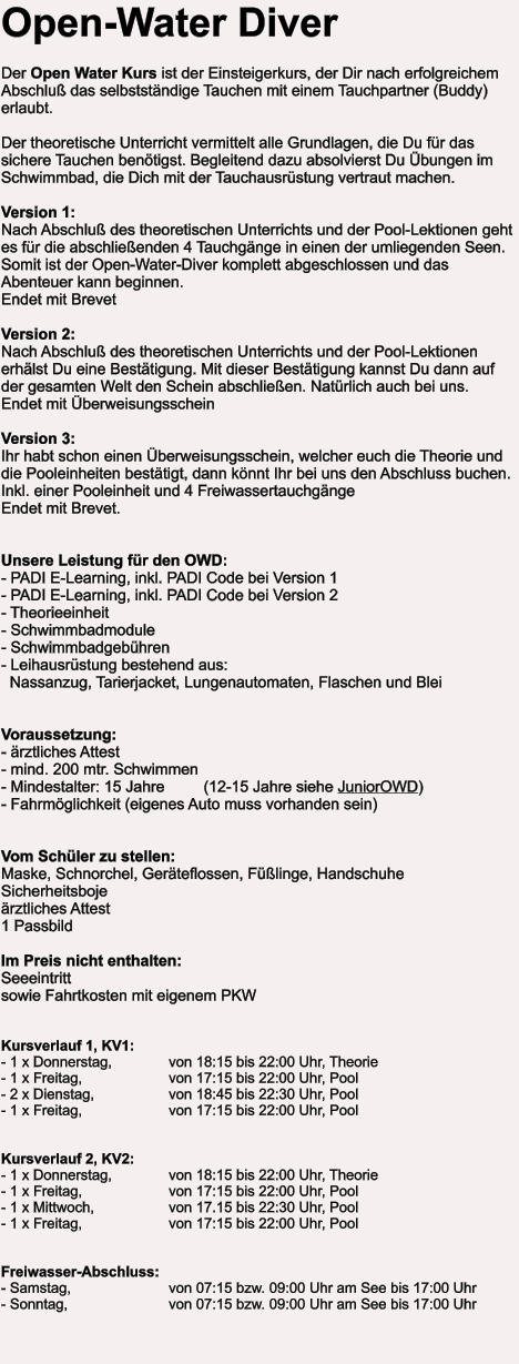 Open-Water Diver  Der Open Water Kurs ist der Einsteigerkurs, der Dir nach erfolgreichem Abschluß das selbstständige Tauchen mit einem Tauchpartner (Buddy) erlaubt.  Der theoretische Unterricht vermittelt alle Grundlagen, die Du für das sichere Tauchen benötigst. Begleitend dazu absolvierst Du Übungen im Schwimmbad, die Dich mit der Tauchausrüstung vertraut machen.  Version 1:Nach Abschluß des theoretischen Unterrichts und der Pool-Lektionen geht es für die abschließenden 4 Tauchgänge in einen der umliegenden Seen.Somit ist der Open-Water-Diver komplett abgeschlossen und das Abenteuer kann beginnen.  Endet mit Brevet  Version 2: Nach Abschluß des theoretischen Unterrichts und der Pool-Lektionen erhälst Du eine Bestätigung. Mit dieser Bestätigung kannst Du dann auf der gesamten Welt den Schein abschließen. Natürlich auch bei uns.  Endet mit Überweisungsschein  Version 3:Ihr habt schon einen Überweisungsschein, welcher euch die Theorie und die Pooleinheiten bestätigt, dann könnt Ihr bei uns den Abschluss buchen. Inkl. einer Pooleinheit und 4 Freiwassertauchgänge Endet mit Brevet.   Unsere Leistung für den OWD: - PADI E-Learning, inkl. PADI Code bei Version 1- PADI E-Learning, inkl. PADI Code bei Version 2- Theorieeinheit - Schwimmbadmodule - Schwimmbadgebühren - Leihausrüstung bestehend aus:   Nassanzug, Tarierjacket, Lungenautomaten, Flaschen und Blei   Voraussetzung: - ärztliches Attest - mind. 200 mtr. Schwimmen - Mindestalter: 15 Jahre         (12-15 Jahre siehe JuniorOWD) - Fahrmöglichkeit (eigenes Auto muss vorhanden sein)   Vom Schüler zu stellen: Maske, Schnorchel, Geräteflossen, Füßlinge, Handschuhe Sicherheitsboje ärztliches Attest   1 Passbild  Im Preis nicht enthalten:Seeeintritt  sowie Fahrtkosten mit eigenem PKW   Kursverlauf 1, KV1: - 1 x Donnerstag,		von 18:15 bis 22:00 Uhr, Theorie - 1 x Freitag, 		von 17:15 bis 22:00 Uhr, Pool - 2 x Dienstag,		von 18:45 bis 22:30 Uhr, Pool - 1 x Freitag, 		von 17:15 bis 22:00 Uhr, Pool   Kursverlauf 2, KV2: - 1 x Donnerstag,		von 18:15 bis 22:00 Uhr, Theorie - 1 x Freitag, 		von 17:15 bis 22:00 Uhr, Pool - 1 x Mittwoch,		von 17.15 bis 22:30 Uhr, Pool - 1 x Freitag, 		von 17:15 bis 22:00 Uhr, Pool   Freiwasser-Abschluss: - Samstag, 			von 07:15 bzw. 09:00 Uhr am See bis 17:00 Uhr - Sonntag, 			von 07:15 bzw. 09:00 Uhr am See bis 17:00 Uhr