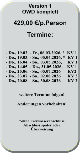 - Do., 19.02. - Fr., 06.03.2026, *  KV 1 - Do., 19.03. - So., 05.04.2026, *  KV 1 - Do., 16.04. - So., 03.05.2026,     KV 1 - Do., 14.05. - Do., 31.05.2026,    KV 1 - Do., 25.06. - So., 05.07.2026      KV2 - Do., 23.07. - So., 02.08.2026      KV 2 - Do., 20.08. - So., 30.08.2026      KV 2   weitere Termine folgen!  Änderungen vorbehalten!    *ohne FreiwasserabschlussAbschluss später oderÜberweisung      Version 1 OWD komplett  429,00 €/p.Person  Termine:
