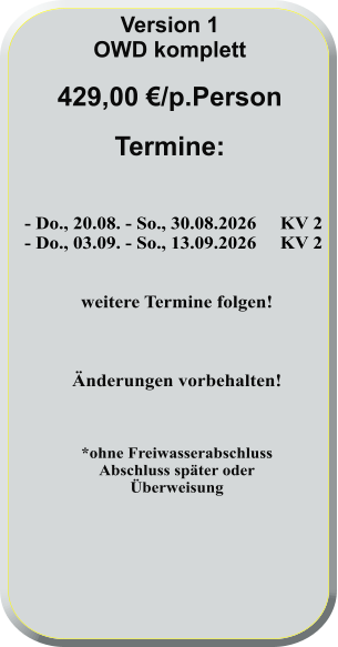 - Do., 20.08. - So., 30.08.2026     KV 2 - Do., 03.09. - So., 13.09.2026     KV 2   weitere Termine folgen!    Änderungen vorbehalten!    *ohne FreiwasserabschlussAbschluss später oderÜberweisung      Version 1 OWD komplett  429,00 €/p.Person  Termine: