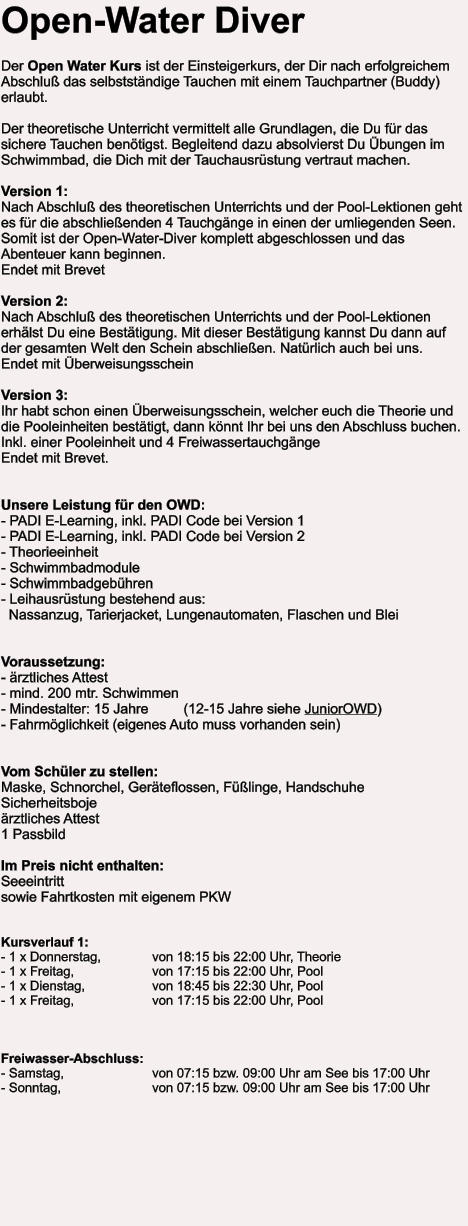 Open-Water Diver  Der Open Water Kurs ist der Einsteigerkurs, der Dir nach erfolgreichem Abschluß das selbstständige Tauchen mit einem Tauchpartner (Buddy) erlaubt.  Der theoretische Unterricht vermittelt alle Grundlagen, die Du für das sichere Tauchen benötigst. Begleitend dazu absolvierst Du Übungen im Schwimmbad, die Dich mit der Tauchausrüstung vertraut machen.  Version 1:Nach Abschluß des theoretischen Unterrichts und der Pool-Lektionen geht es für die abschließenden 4 Tauchgänge in einen der umliegenden Seen.Somit ist der Open-Water-Diver komplett abgeschlossen und das Abenteuer kann beginnen.  Endet mit Brevet  Version 2: Nach Abschluß des theoretischen Unterrichts und der Pool-Lektionen erhälst Du eine Bestätigung. Mit dieser Bestätigung kannst Du dann auf der gesamten Welt den Schein abschließen. Natürlich auch bei uns.  Endet mit Überweisungsschein  Version 3:Ihr habt schon einen Überweisungsschein, welcher euch die Theorie und die Pooleinheiten bestätigt, dann könnt Ihr bei uns den Abschluss buchen. Inkl. einer Pooleinheit und 4 Freiwassertauchgänge Endet mit Brevet.   Unsere Leistung für den OWD: - PADI E-Learning, inkl. PADI Code bei Version 1- PADI E-Learning, inkl. PADI Code bei Version 2- Theorieeinheit - Schwimmbadmodule - Schwimmbadgebühren - Leihausrüstung bestehend aus:   Nassanzug, Tarierjacket, Lungenautomaten, Flaschen und Blei   Voraussetzung: - ärztliches Attest - mind. 200 mtr. Schwimmen - Mindestalter: 15 Jahre         (12-15 Jahre siehe JuniorOWD) - Fahrmöglichkeit (eigenes Auto muss vorhanden sein)   Vom Schüler zu stellen: Maske, Schnorchel, Geräteflossen, Füßlinge, Handschuhe Sicherheitsboje ärztliches Attest   1 Passbild  Im Preis nicht enthalten:Seeeintritt  sowie Fahrtkosten mit eigenem PKW   Kursverlauf 1: - 1 x Donnerstag,		von 18:15 bis 22:00 Uhr, Theorie - 1 x Freitag, 		von 17:15 bis 22:00 Uhr, Pool - 1 x Dienstag,		von 18:45 bis 22:30 Uhr, Pool - 1 x Freitag, 		von 17:15 bis 22:00 Uhr, Pool    Freiwasser-Abschluss: - Samstag, 			von 07:15 bzw. 09:00 Uhr am See bis 17:00 Uhr - Sonntag, 			von 07:15 bzw. 09:00 Uhr am See bis 17:00 Uhr