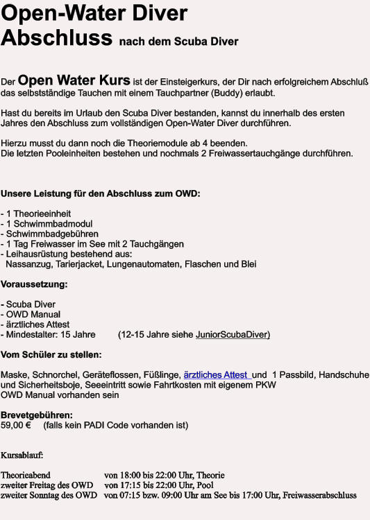 Open-Water DiverAbschluss nach dem Scuba Diver   Der Open Water Kurs ist der Einsteigerkurs, der Dir nach erfolgreichem Abschluß das selbstständige Tauchen mit einem Tauchpartner (Buddy) erlaubt.  Hast du bereits im Urlaub den Scuba Diver bestanden, kannst du innerhalb des ersten Jahres den Abschluss zum vollständigen Open-Water Diver durchführen. Hierzu musst du dann noch die Theoriemodule ab 4 beenden.Die letzten Pooleinheiten bestehen und nochmals 2 Freiwassertauchgänge durchführen.    Unsere Leistung für den Abschluss zum OWD:  - 1 Theorieeinheit - 1 Schwimmbadmodul - Schwimmbadgebühren - 1 Tag Freiwasser im See mit 2 Tauchgängen - Leihausrüstung bestehend aus:   Nassanzug, Tarierjacket, Lungenautomaten, Flaschen und Blei  Voraussetzung:  - Scuba Diver- OWD Manual- ärztliches Attest - Mindestalter: 15 Jahre         (12-15 Jahre siehe JuniorScubaDiver)  Vom Schüler zu stellen:  Maske, Schnorchel, Geräteflossen, Füßlinge, ärztliches Attest  und  1 Passbild, Handschuhe und Sicherheitsboje, Seeeintritt sowie Fahrtkosten mit eigenem PKWOWD Manual vorhanden seinBrevetgebühren:   59,00 €     (falls kein PADI Code vorhanden ist)   Kursablauf:  Theorieabend 		           von 18:00 bis 22:00 Uhr, Theorie zweiter Freitag des OWD     von 17:15 bis 22:00 Uhr, Pool zweiter Sonntag des OWD   von 07:15 bzw. 09:00 Uhr am See bis 17:00 Uhr, Freiwasserabschluss